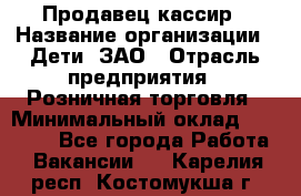 Продавец-кассир › Название организации ­ Дети, ЗАО › Отрасль предприятия ­ Розничная торговля › Минимальный оклад ­ 27 000 - Все города Работа » Вакансии   . Карелия респ.,Костомукша г.